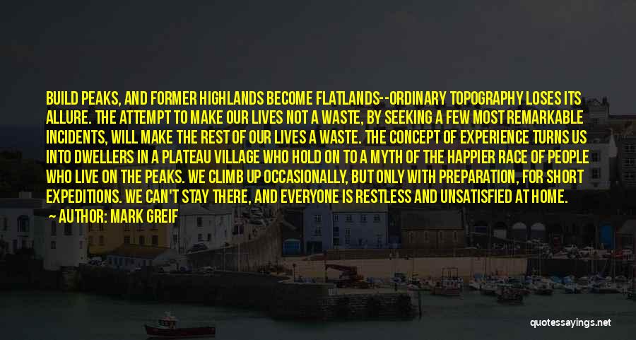 Mark Greif Quotes: Build Peaks, And Former Highlands Become Flatlands--ordinary Topography Loses Its Allure. The Attempt To Make Our Lives Not A Waste,