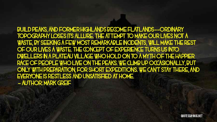 Mark Greif Quotes: Build Peaks, And Former Highlands Become Flatlands--ordinary Topography Loses Its Allure. The Attempt To Make Our Lives Not A Waste,