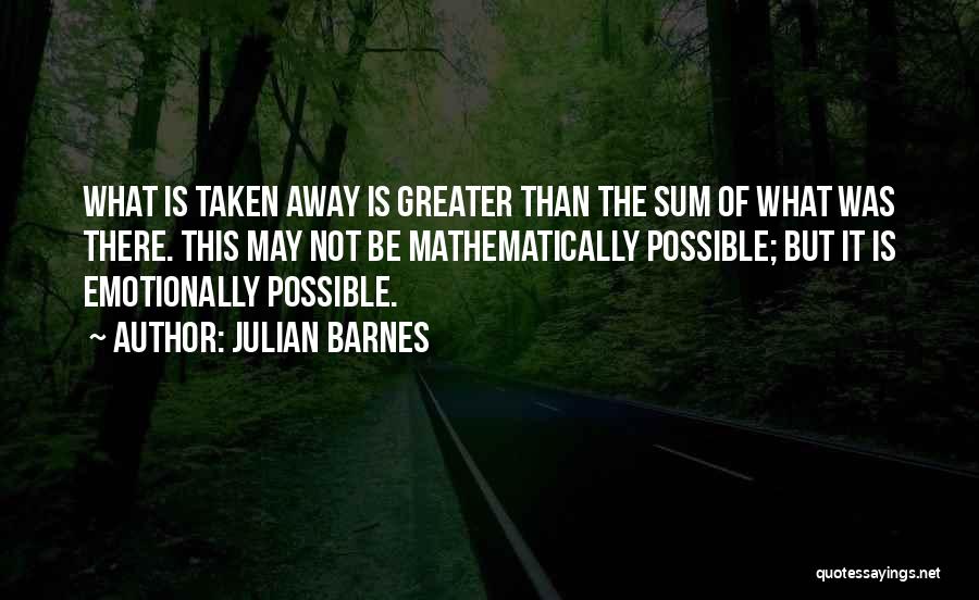 Julian Barnes Quotes: What Is Taken Away Is Greater Than The Sum Of What Was There. This May Not Be Mathematically Possible; But