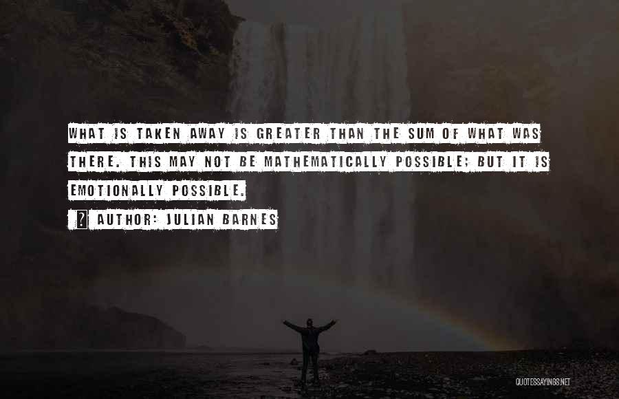 Julian Barnes Quotes: What Is Taken Away Is Greater Than The Sum Of What Was There. This May Not Be Mathematically Possible; But