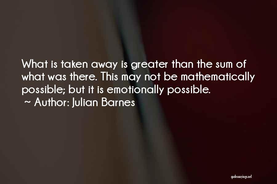 Julian Barnes Quotes: What Is Taken Away Is Greater Than The Sum Of What Was There. This May Not Be Mathematically Possible; But