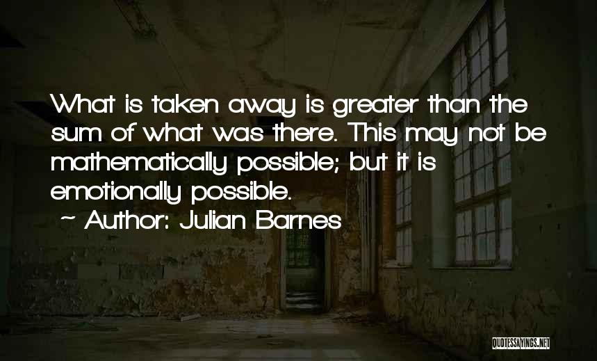 Julian Barnes Quotes: What Is Taken Away Is Greater Than The Sum Of What Was There. This May Not Be Mathematically Possible; But