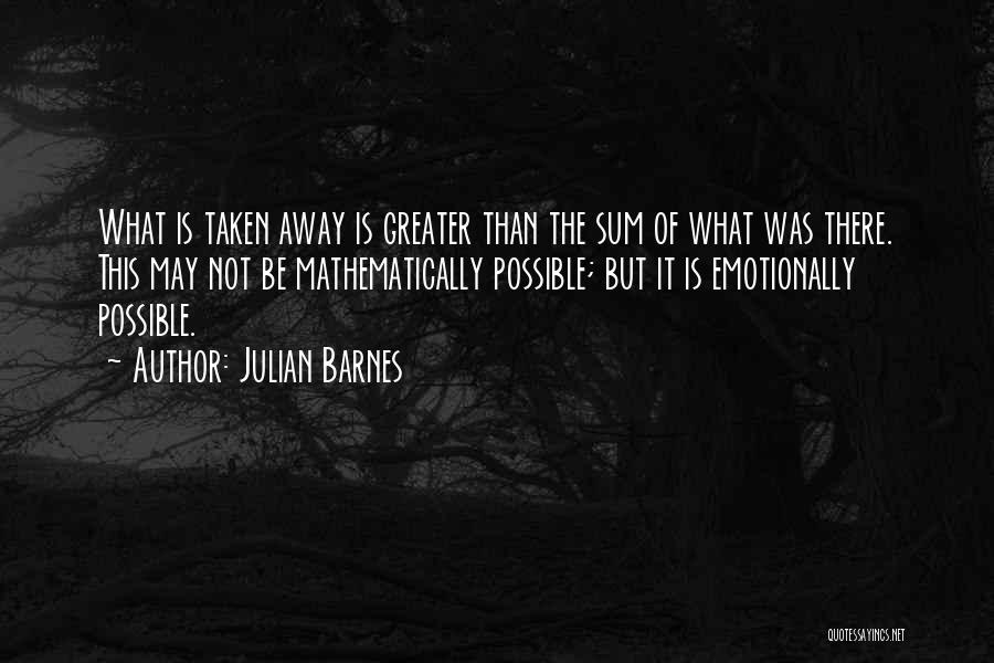 Julian Barnes Quotes: What Is Taken Away Is Greater Than The Sum Of What Was There. This May Not Be Mathematically Possible; But