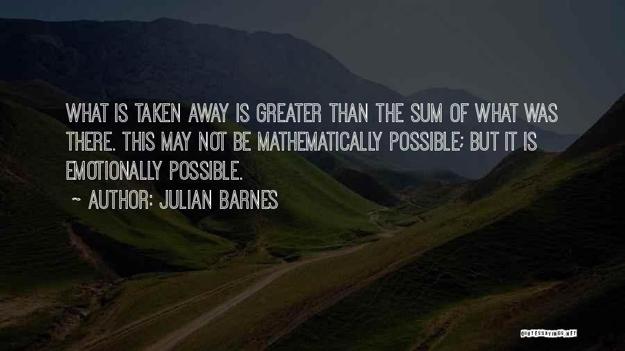 Julian Barnes Quotes: What Is Taken Away Is Greater Than The Sum Of What Was There. This May Not Be Mathematically Possible; But