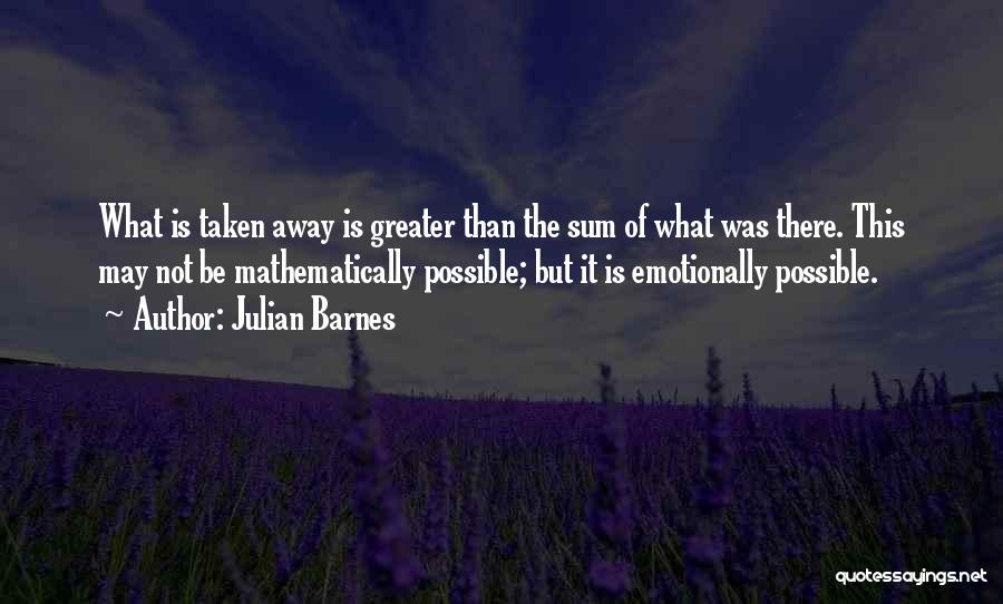 Julian Barnes Quotes: What Is Taken Away Is Greater Than The Sum Of What Was There. This May Not Be Mathematically Possible; But