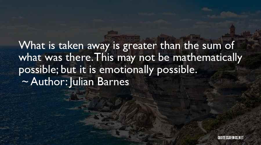 Julian Barnes Quotes: What Is Taken Away Is Greater Than The Sum Of What Was There. This May Not Be Mathematically Possible; But