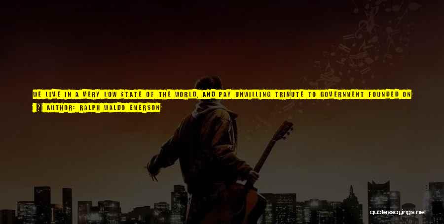 Ralph Waldo Emerson Quotes: We Live In A Very Low State Of The World, And Pay Unwilling Tribute To Government Founded On Force. There