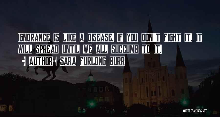 Sara Furlong Burr Quotes: Ignorance Is Like A Disease. If You Don't Fight It, It Will Spread Until We All Succumb To It.