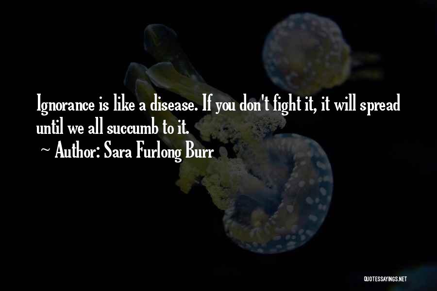 Sara Furlong Burr Quotes: Ignorance Is Like A Disease. If You Don't Fight It, It Will Spread Until We All Succumb To It.