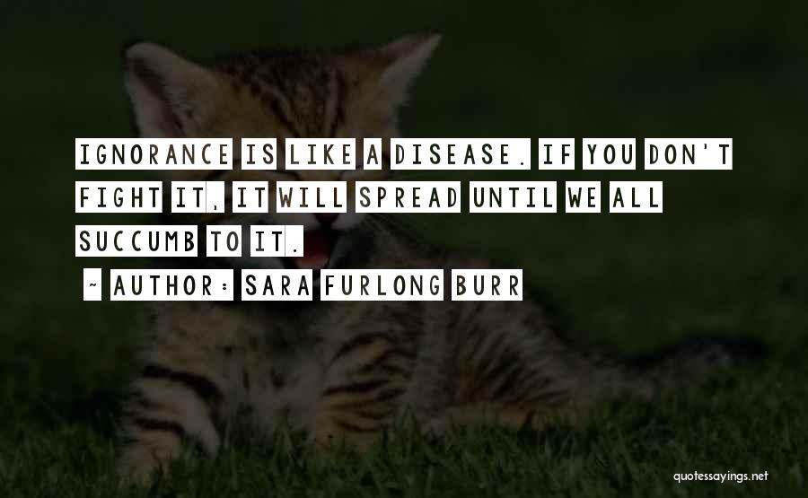 Sara Furlong Burr Quotes: Ignorance Is Like A Disease. If You Don't Fight It, It Will Spread Until We All Succumb To It.