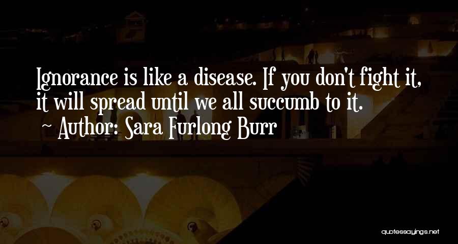 Sara Furlong Burr Quotes: Ignorance Is Like A Disease. If You Don't Fight It, It Will Spread Until We All Succumb To It.