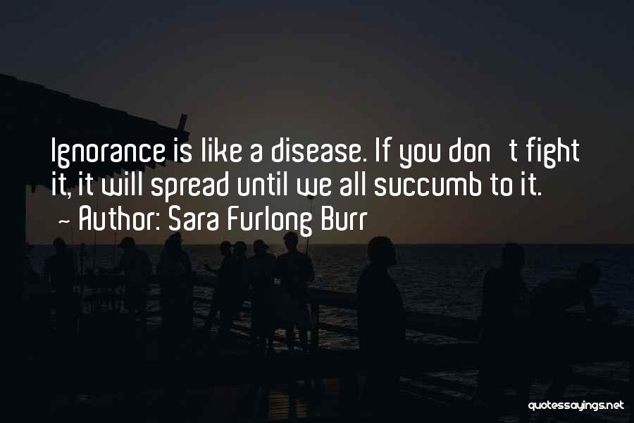 Sara Furlong Burr Quotes: Ignorance Is Like A Disease. If You Don't Fight It, It Will Spread Until We All Succumb To It.