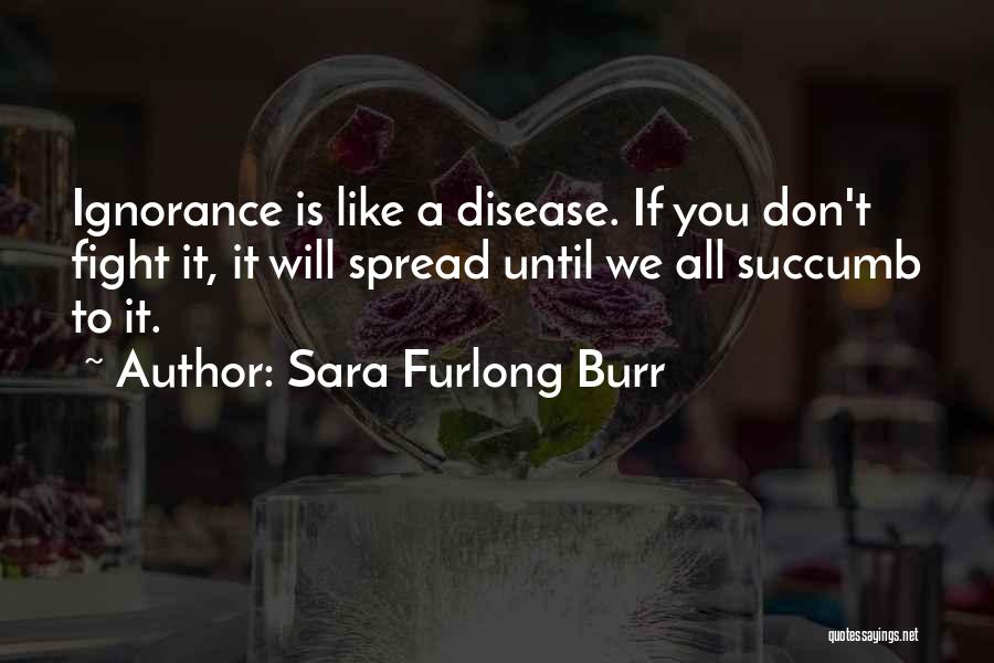 Sara Furlong Burr Quotes: Ignorance Is Like A Disease. If You Don't Fight It, It Will Spread Until We All Succumb To It.