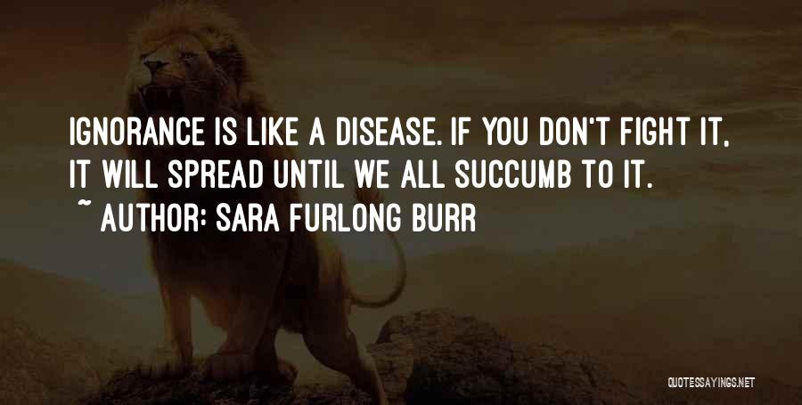 Sara Furlong Burr Quotes: Ignorance Is Like A Disease. If You Don't Fight It, It Will Spread Until We All Succumb To It.