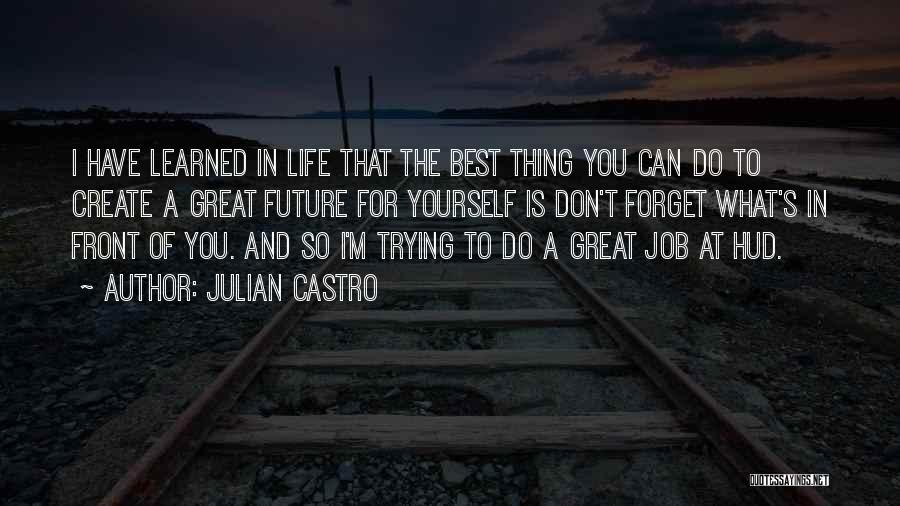 Julian Castro Quotes: I Have Learned In Life That The Best Thing You Can Do To Create A Great Future For Yourself Is