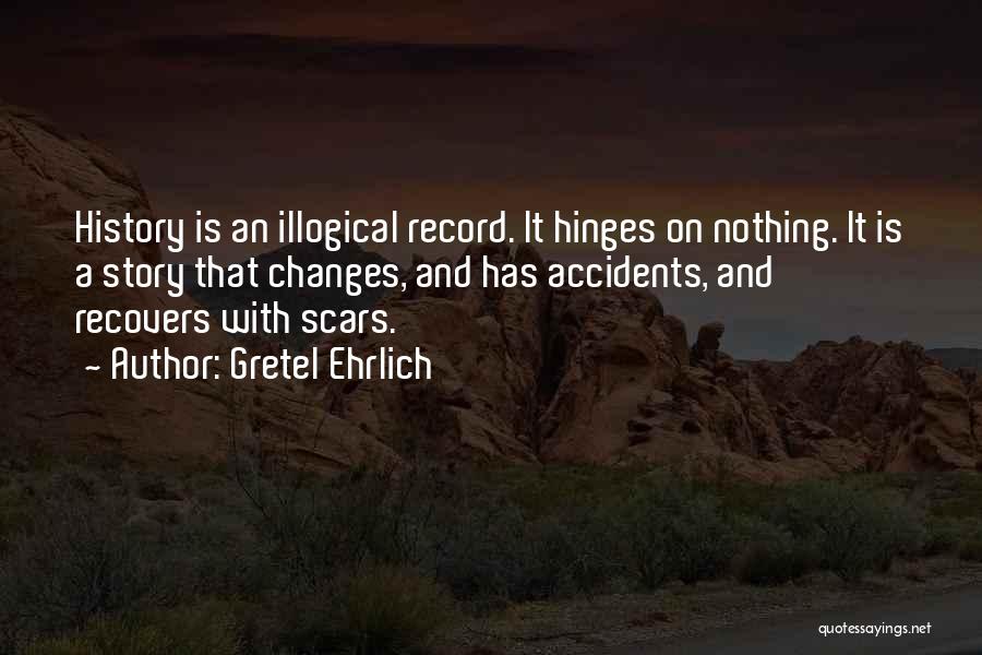 Gretel Ehrlich Quotes: History Is An Illogical Record. It Hinges On Nothing. It Is A Story That Changes, And Has Accidents, And Recovers