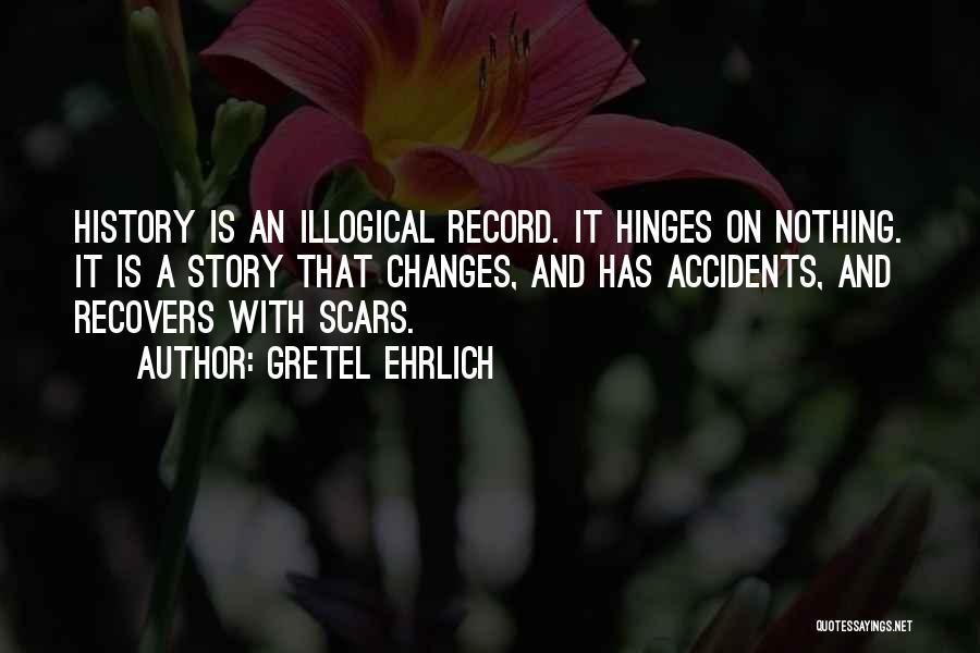 Gretel Ehrlich Quotes: History Is An Illogical Record. It Hinges On Nothing. It Is A Story That Changes, And Has Accidents, And Recovers