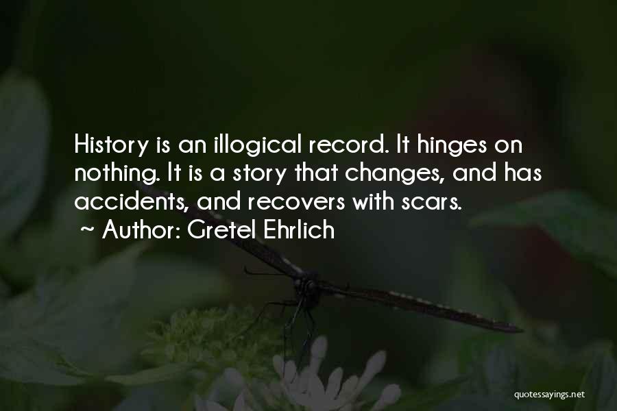 Gretel Ehrlich Quotes: History Is An Illogical Record. It Hinges On Nothing. It Is A Story That Changes, And Has Accidents, And Recovers