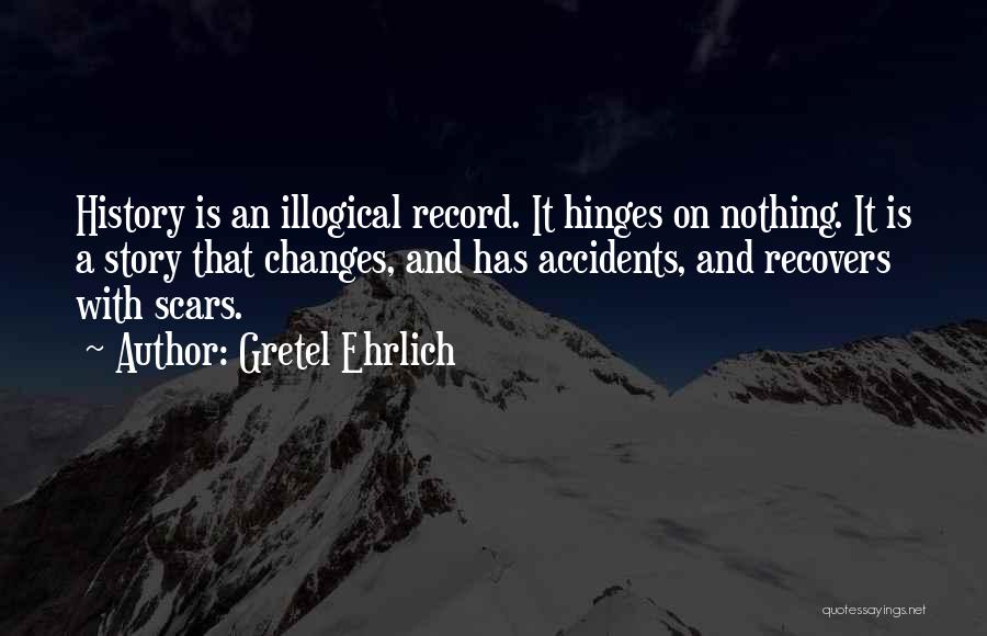 Gretel Ehrlich Quotes: History Is An Illogical Record. It Hinges On Nothing. It Is A Story That Changes, And Has Accidents, And Recovers