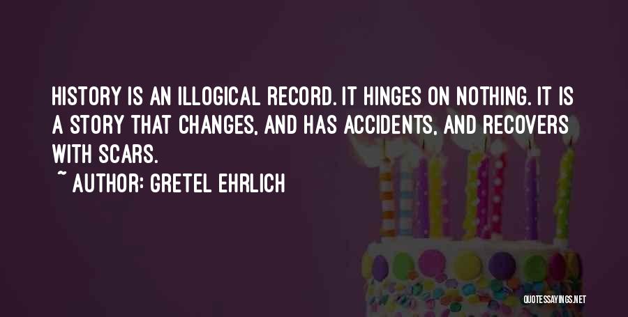 Gretel Ehrlich Quotes: History Is An Illogical Record. It Hinges On Nothing. It Is A Story That Changes, And Has Accidents, And Recovers