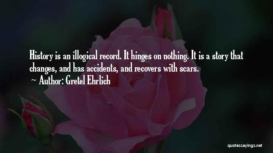 Gretel Ehrlich Quotes: History Is An Illogical Record. It Hinges On Nothing. It Is A Story That Changes, And Has Accidents, And Recovers