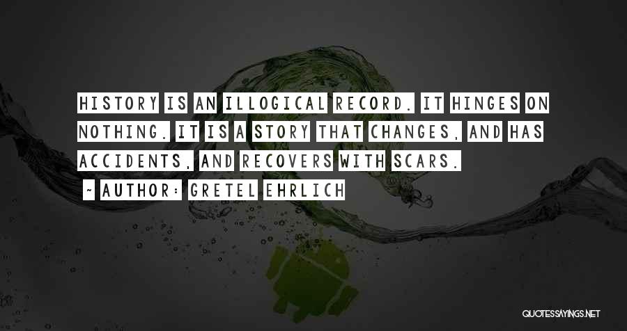 Gretel Ehrlich Quotes: History Is An Illogical Record. It Hinges On Nothing. It Is A Story That Changes, And Has Accidents, And Recovers