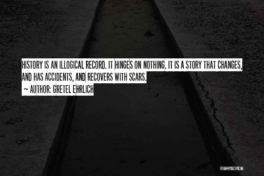 Gretel Ehrlich Quotes: History Is An Illogical Record. It Hinges On Nothing. It Is A Story That Changes, And Has Accidents, And Recovers