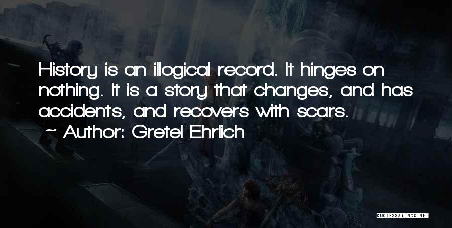 Gretel Ehrlich Quotes: History Is An Illogical Record. It Hinges On Nothing. It Is A Story That Changes, And Has Accidents, And Recovers
