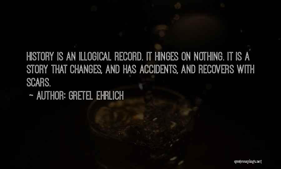 Gretel Ehrlich Quotes: History Is An Illogical Record. It Hinges On Nothing. It Is A Story That Changes, And Has Accidents, And Recovers