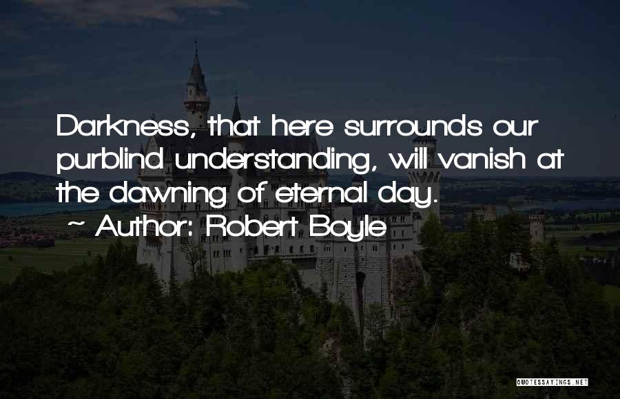 Robert Boyle Quotes: Darkness, That Here Surrounds Our Purblind Understanding, Will Vanish At The Dawning Of Eternal Day.