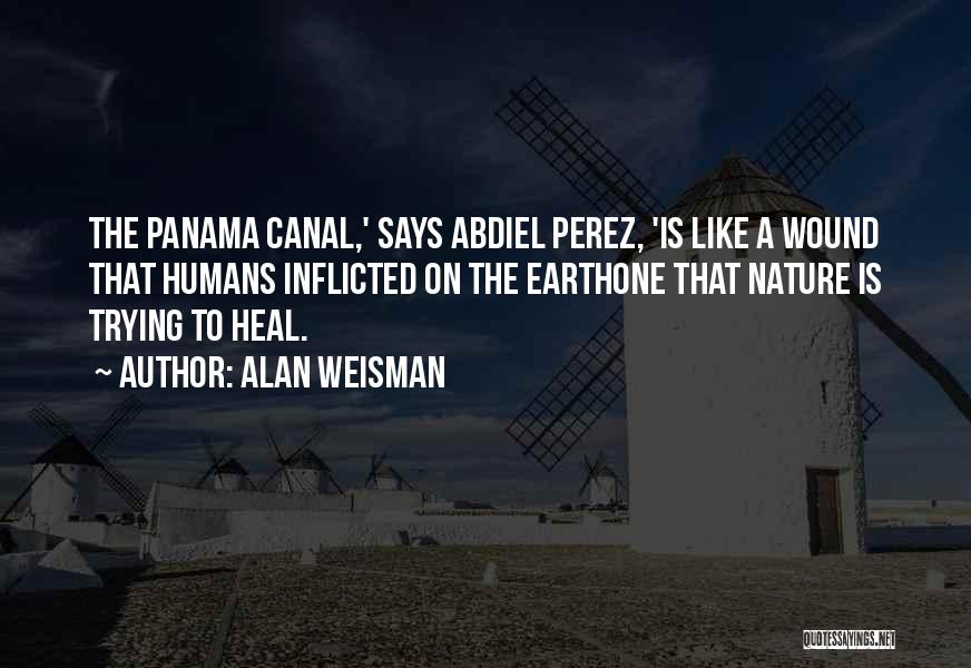 Alan Weisman Quotes: The Panama Canal,' Says Abdiel Perez, 'is Like A Wound That Humans Inflicted On The Earthone That Nature Is Trying