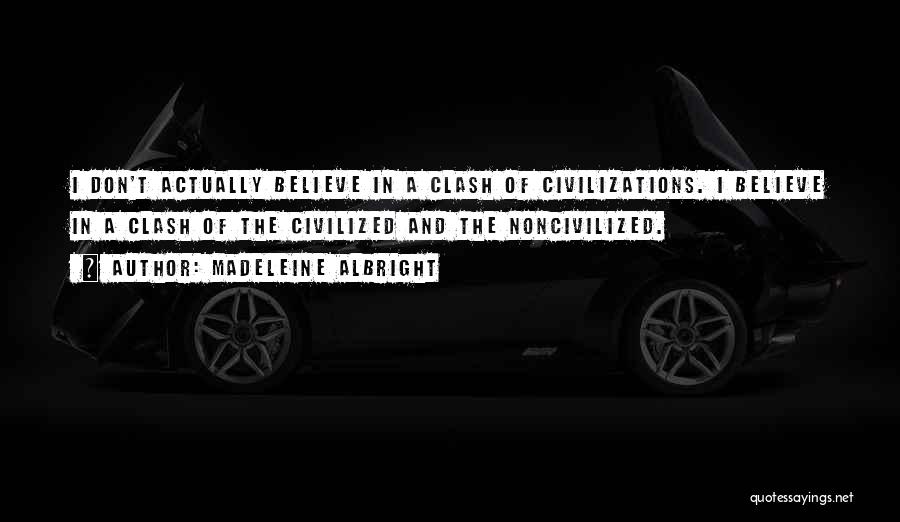 Madeleine Albright Quotes: I Don't Actually Believe In A Clash Of Civilizations. I Believe In A Clash Of The Civilized And The Noncivilized.