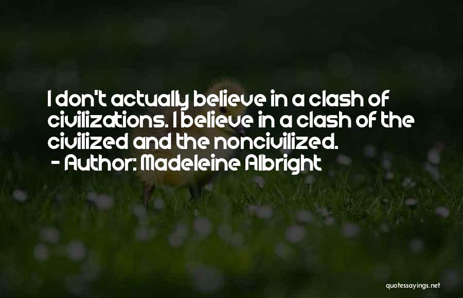 Madeleine Albright Quotes: I Don't Actually Believe In A Clash Of Civilizations. I Believe In A Clash Of The Civilized And The Noncivilized.