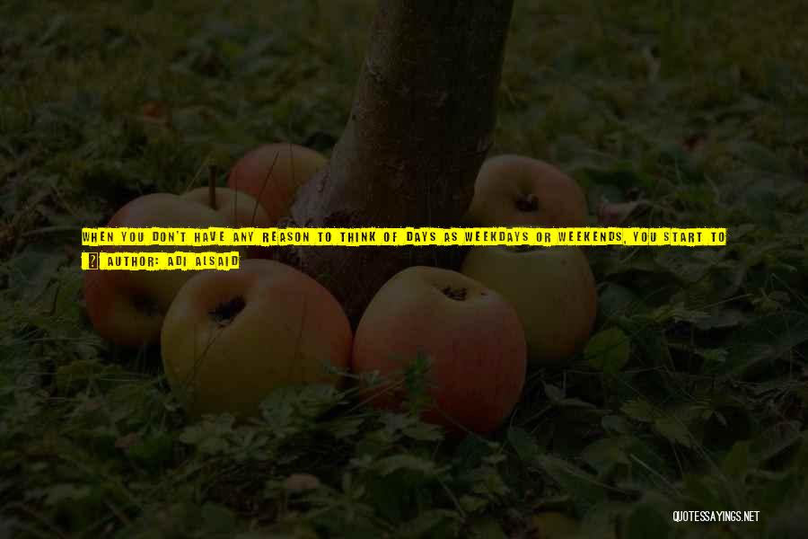 Adi Alsaid Quotes: When You Don't Have Any Reason To Think Of Days As Weekdays Or Weekends, You Start To Realize That All