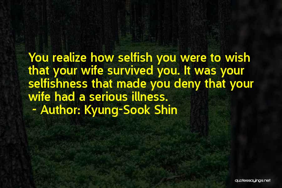 Kyung-Sook Shin Quotes: You Realize How Selfish You Were To Wish That Your Wife Survived You. It Was Your Selfishness That Made You