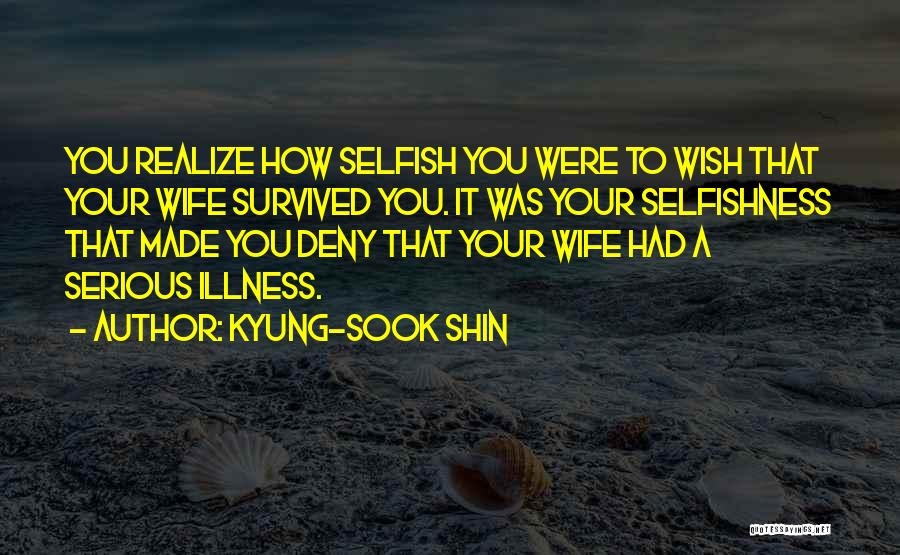 Kyung-Sook Shin Quotes: You Realize How Selfish You Were To Wish That Your Wife Survived You. It Was Your Selfishness That Made You