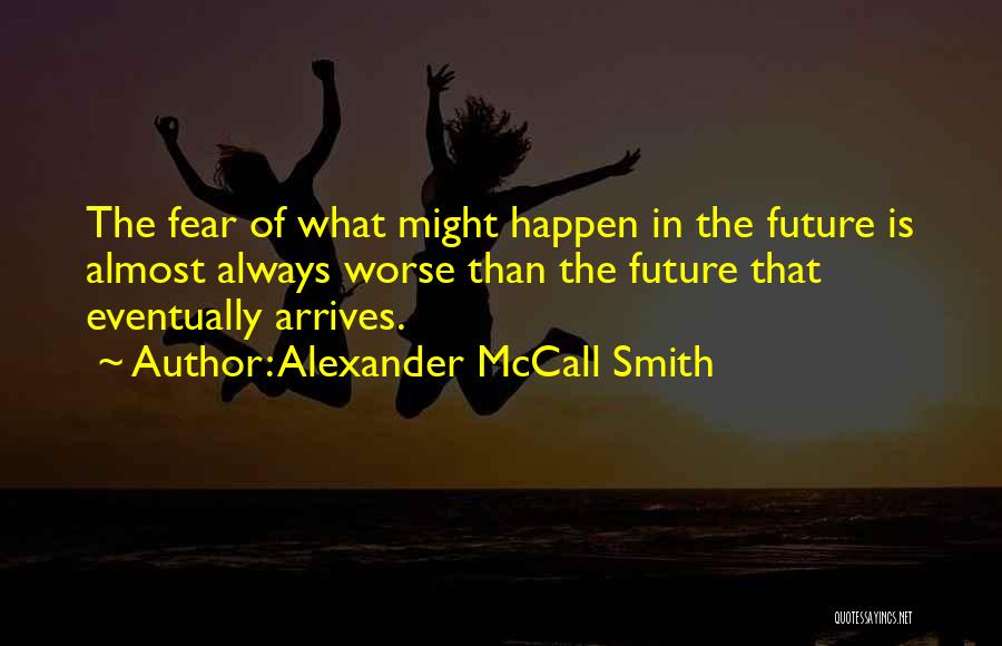 Alexander McCall Smith Quotes: The Fear Of What Might Happen In The Future Is Almost Always Worse Than The Future That Eventually Arrives.
