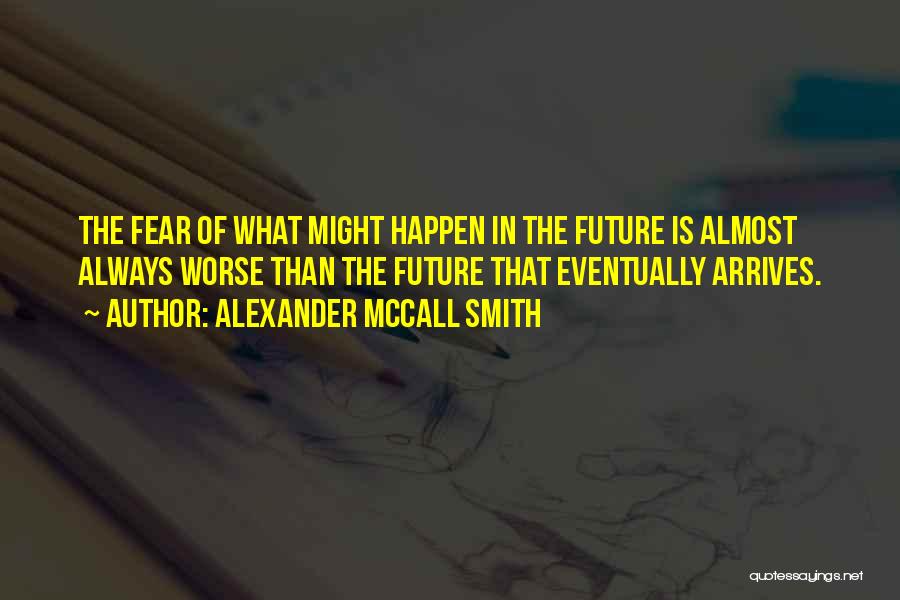 Alexander McCall Smith Quotes: The Fear Of What Might Happen In The Future Is Almost Always Worse Than The Future That Eventually Arrives.