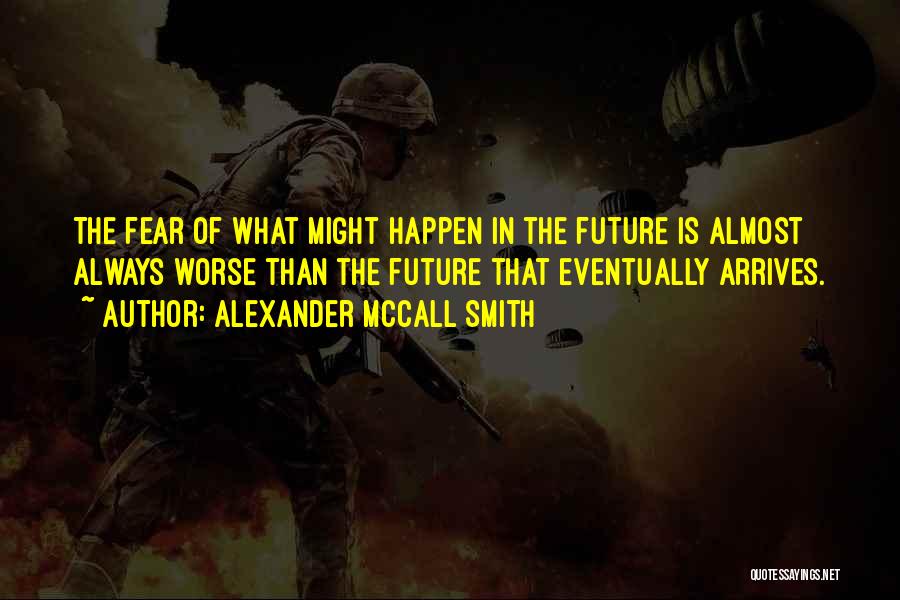 Alexander McCall Smith Quotes: The Fear Of What Might Happen In The Future Is Almost Always Worse Than The Future That Eventually Arrives.