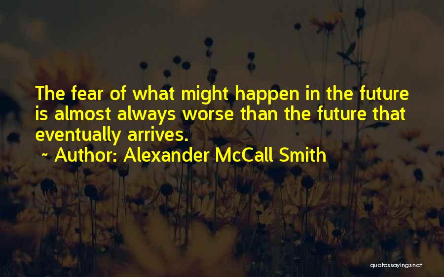 Alexander McCall Smith Quotes: The Fear Of What Might Happen In The Future Is Almost Always Worse Than The Future That Eventually Arrives.