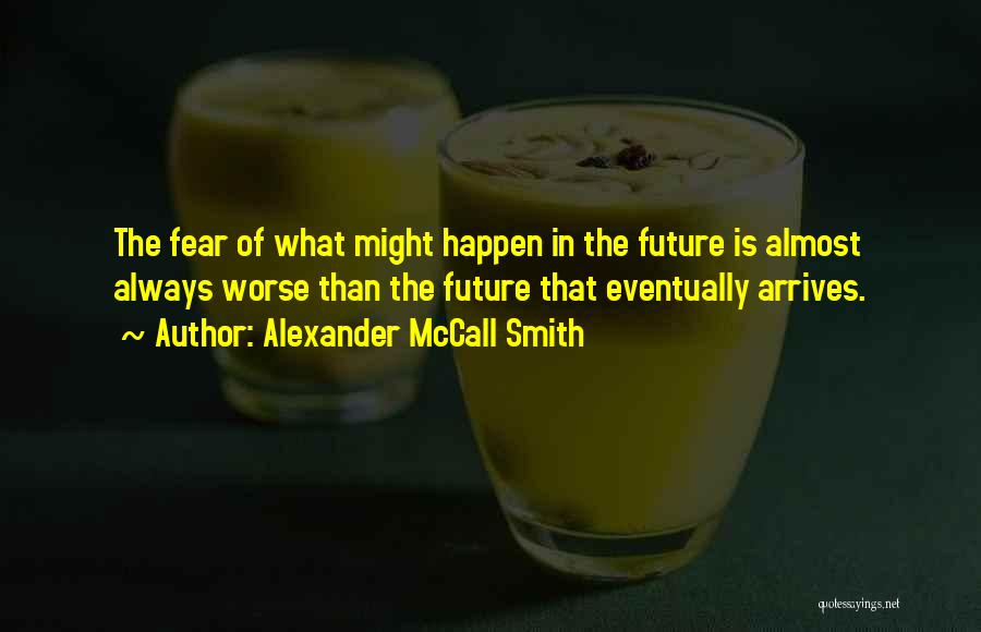 Alexander McCall Smith Quotes: The Fear Of What Might Happen In The Future Is Almost Always Worse Than The Future That Eventually Arrives.