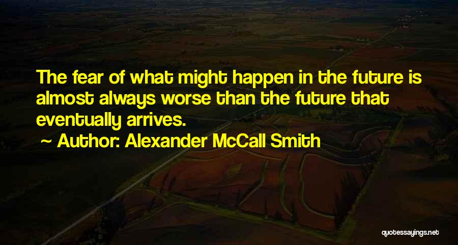Alexander McCall Smith Quotes: The Fear Of What Might Happen In The Future Is Almost Always Worse Than The Future That Eventually Arrives.