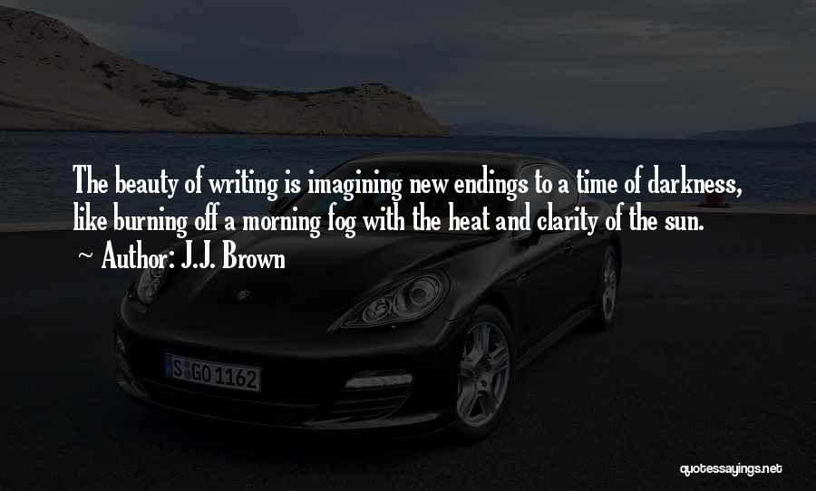 J.J. Brown Quotes: The Beauty Of Writing Is Imagining New Endings To A Time Of Darkness, Like Burning Off A Morning Fog With