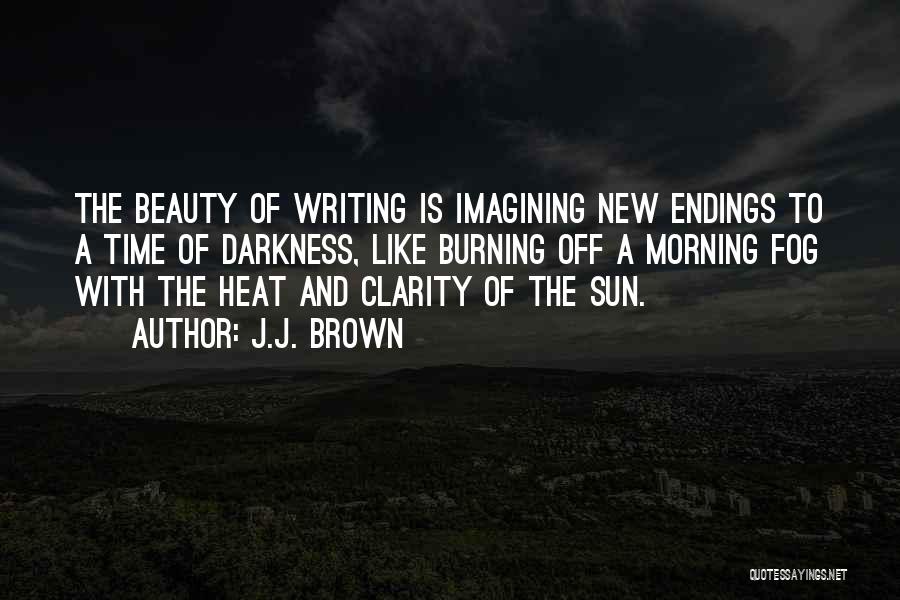 J.J. Brown Quotes: The Beauty Of Writing Is Imagining New Endings To A Time Of Darkness, Like Burning Off A Morning Fog With