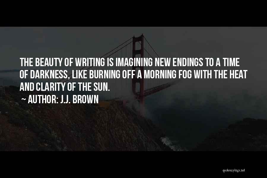 J.J. Brown Quotes: The Beauty Of Writing Is Imagining New Endings To A Time Of Darkness, Like Burning Off A Morning Fog With