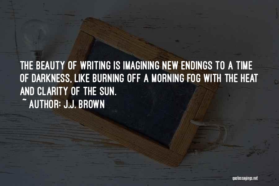J.J. Brown Quotes: The Beauty Of Writing Is Imagining New Endings To A Time Of Darkness, Like Burning Off A Morning Fog With