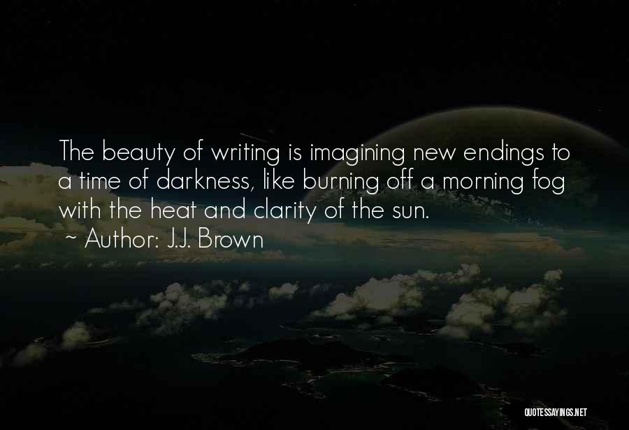 J.J. Brown Quotes: The Beauty Of Writing Is Imagining New Endings To A Time Of Darkness, Like Burning Off A Morning Fog With
