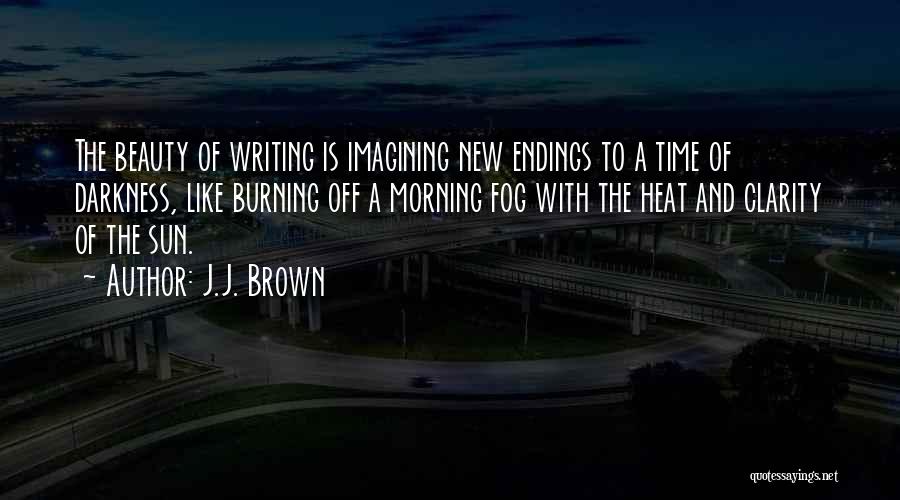 J.J. Brown Quotes: The Beauty Of Writing Is Imagining New Endings To A Time Of Darkness, Like Burning Off A Morning Fog With