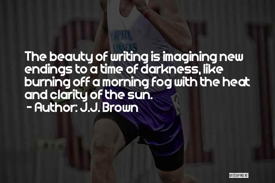 J.J. Brown Quotes: The Beauty Of Writing Is Imagining New Endings To A Time Of Darkness, Like Burning Off A Morning Fog With