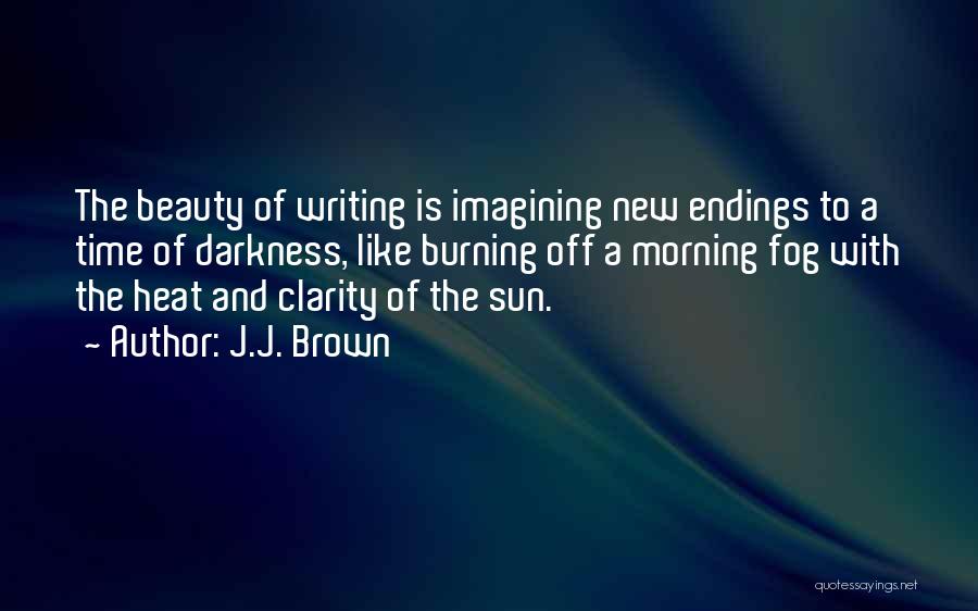 J.J. Brown Quotes: The Beauty Of Writing Is Imagining New Endings To A Time Of Darkness, Like Burning Off A Morning Fog With